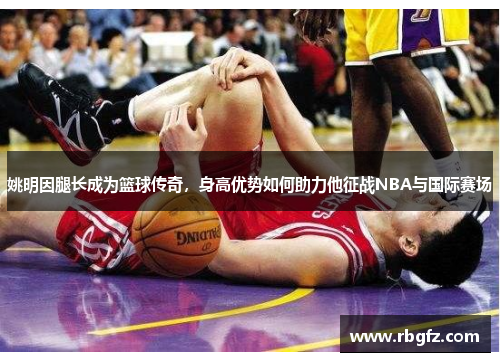 姚明因腿长成为篮球传奇，身高优势如何助力他征战NBA与国际赛场