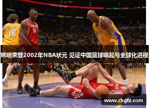 姚明荣登2002年NBA状元 见证中国篮球崛起与全球化进程